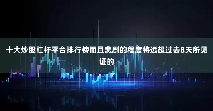 十大炒股杠杆平台排行榜而且悲剧的程度将远超过去8天所见证的